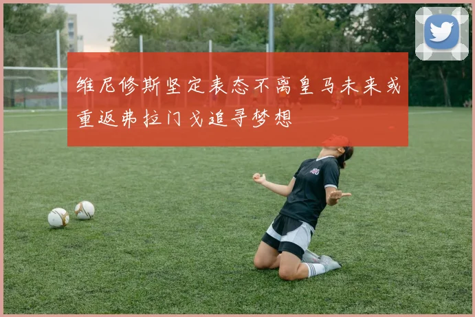 维尼修斯坚定表态不离皇马未来或重返弗拉门戈追寻梦想