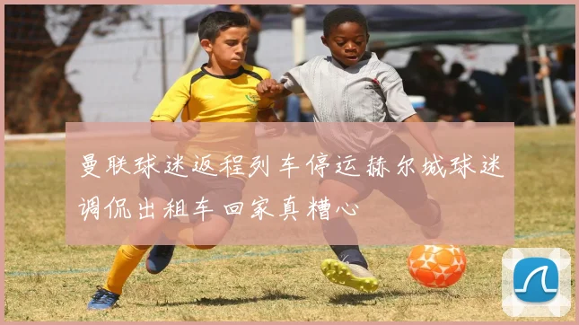 曼联球迷返程列车停运赫尔城球迷调侃出租车回家真糟心