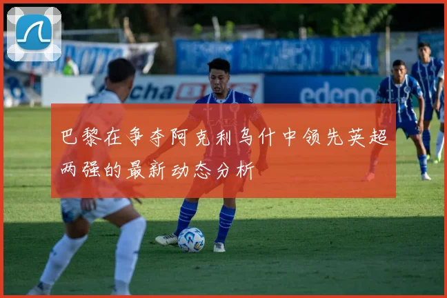 巴黎在争夺阿克利乌什中领先英超两强的最新动态分析