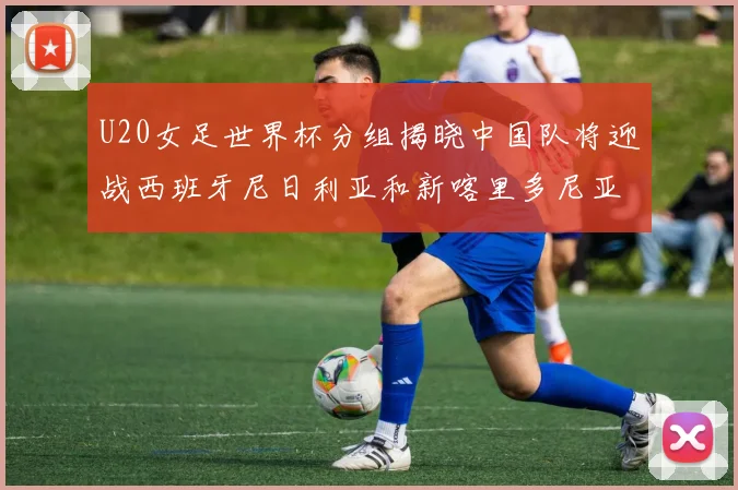 U20女足世界杯分组揭晓中国队将迎战西班牙尼日利亚和新喀里多尼亚
