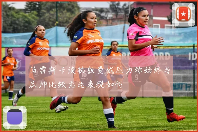 马雷斯卡谈执教曼城压力称始终与瓜帅比较无论表现如何