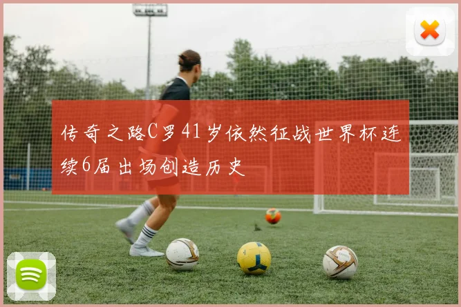 传奇之路C罗41岁依然征战世界杯连续6届出场创造历史