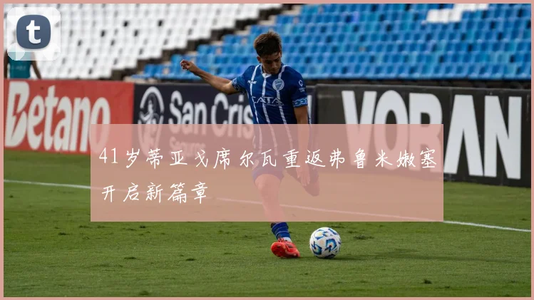 41岁蒂亚戈席尔瓦重返弗鲁米嫩塞开启新篇章