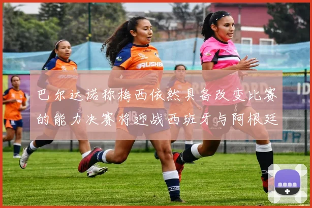 巴尔达诺称梅西依然具备改变比赛的能力决赛将迎战西班牙与阿根廷