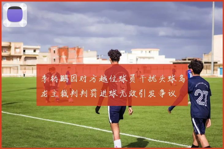 李钧鹏因对方越位球员干扰头球乌龙主裁判判罚进球无效引发争议