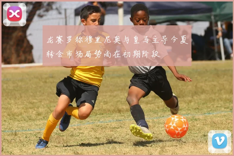 龙赛罗称穆里尼奥与皇马主导今夏转会市场局势尚在初期阶段
