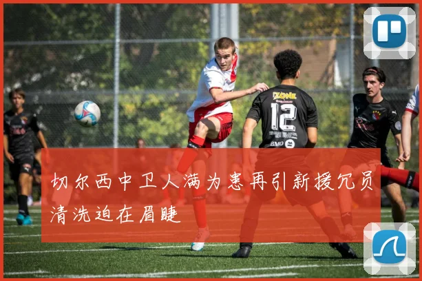 切尔西中卫人满为患再引新援冗员清洗迫在眉睫