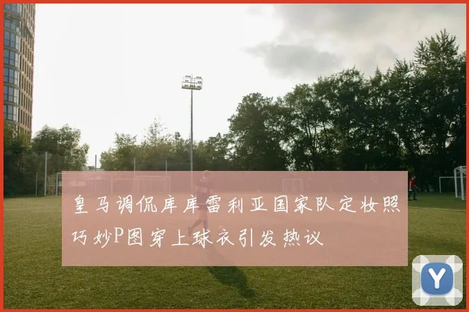 皇马调侃库库雷利亚国家队定妆照巧妙P图穿上球衣引发热议