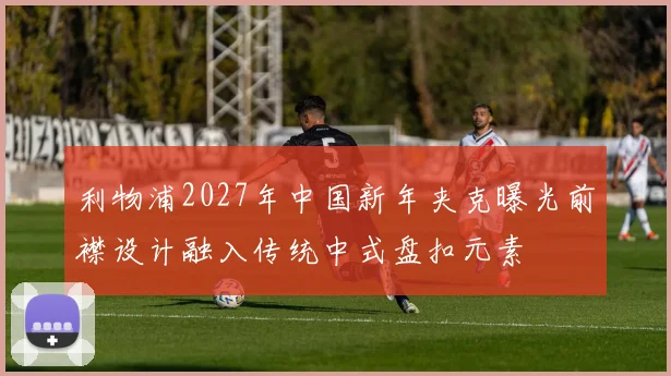 利物浦2027年中国新年夹克曝光前襟设计融入传统中式盘扣元素