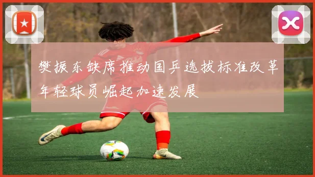 樊振东缺席推动国乒选拔标准改革年轻球员崛起加速发展