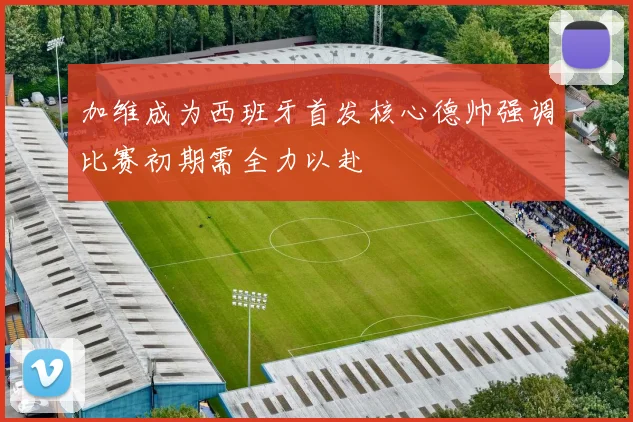 加维成为西班牙首发核心德帅强调比赛初期需全力以赴