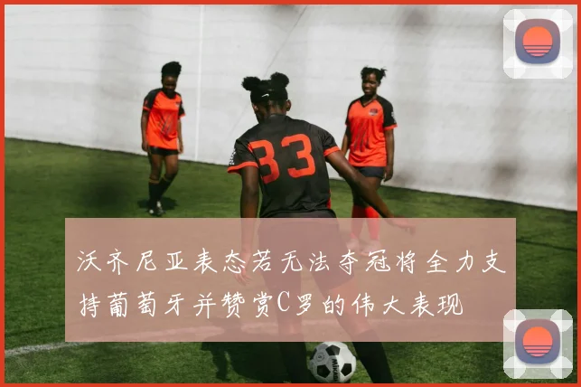 沃齐尼亚表态若无法夺冠将全力支持葡萄牙并赞赏C罗的伟大表现