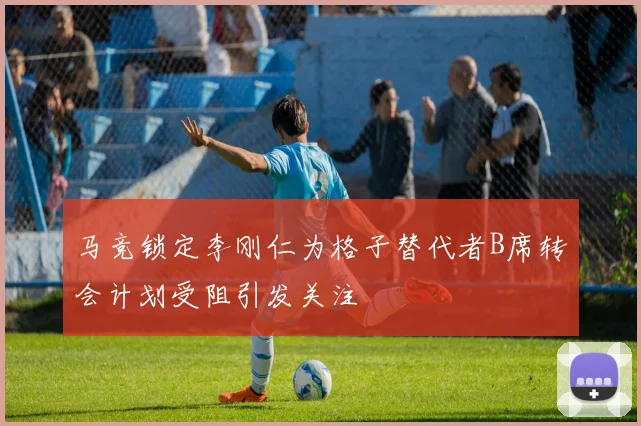 马竞锁定李刚仁为格子替代者B席转会计划受阻引发关注