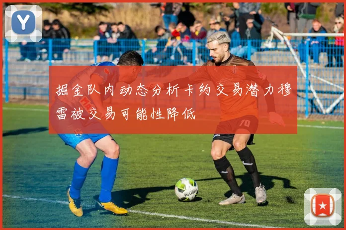 掘金队内动态分析卡约交易潜力穆雷被交易可能性降低