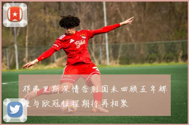 邓弗里斯深情告别国米回顾五年辉煌与欧冠征程期待再相聚