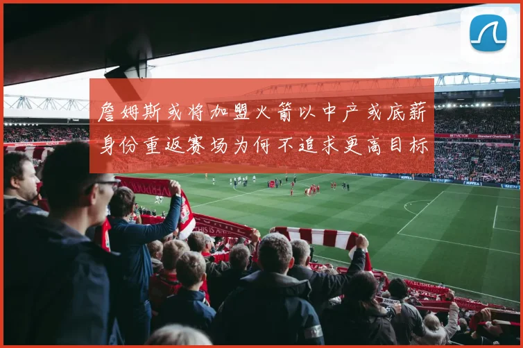 詹姆斯或将加盟火箭以中产或底薪身份重返赛场为何不追求更高目标