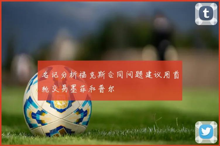 名记分析福克斯合同问题建议用首轮交易墨菲和普尔