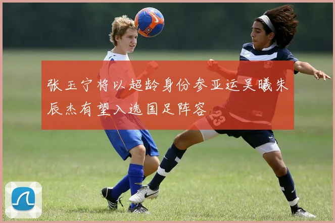 张玉宁将以超龄身份参亚运吴曦朱辰杰有望入选国足阵容
