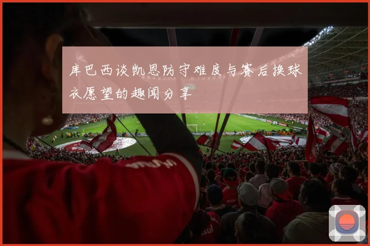 库巴西谈凯恩防守难度与赛后换球衣愿望的趣闻分享