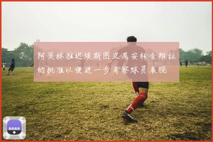 阿莫林推迟埃斯图皮尼安转会维拉的批准以便进一步考察球员表现