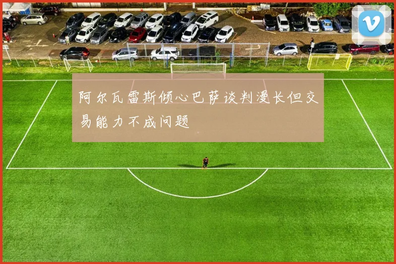 阿尔瓦雷斯倾心巴萨谈判漫长但交易能力不成问题