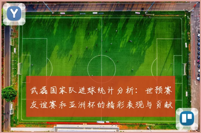 武磊国家队进球统计分析：世预赛友谊赛和亚洲杯的精彩表现与贡献
