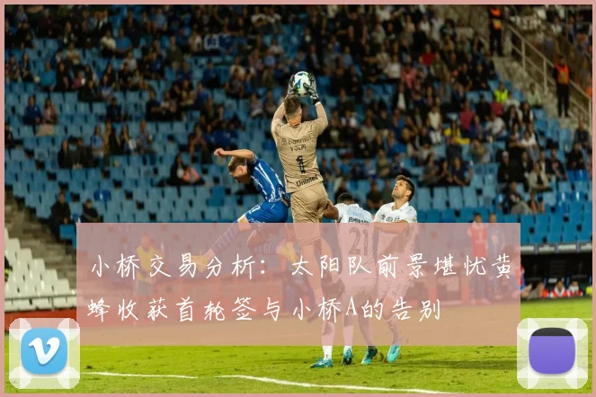 小桥交易分析：太阳队前景堪忧黄蜂收获首轮签与小桥A的告别